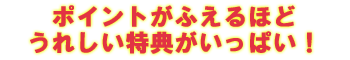 ポイントがふえるほどうれしい特典がいっぱい!