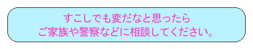 すこしでも変だなと思ったらご家族や警察などに相談してください。