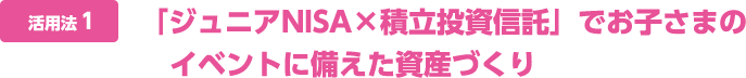 活用法1 「ジュニアNISA×積立投資信託」でお子さまのイベントに備えた資産づくり