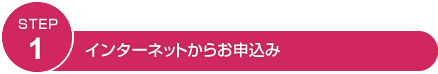 STEP1 インターネットからお申込み