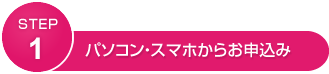 STEP1 パソコン・スマホからお申込み