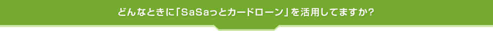 どんなときに「SaSaっとカードローン」を活用してますか?